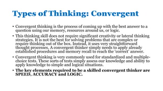 Types of Thinking: Convergent
• Convergent thinking is the process of coming up with the best answer to a
question using our memory, resources around us, or logic.
• This thinking skill does not require significant creativity or lateral thinking
strategies. It is not the best for solving problems that are complex or
require thinking out of the box. Instead, it uses very straightforward
thought processes. A convergent thinker simply needs to apply already
established procedures and memory recall to reach the ‘correct’ answer.
• Convergent thinking is very commonly used for standardized and multiple-
choice tests. These sorts of tests simply assess our knowledge and ability to
apply knowledge to simple and logical situations.
• The key elements required to be a skilled convergent thinker are
SPEED, ACCURACY and LOGIC.
 