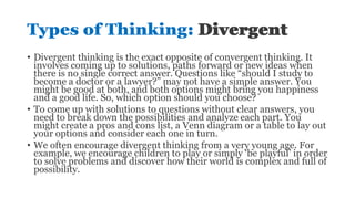 Types of Thinking: Divergent
• Divergent thinking is the exact opposite of convergent thinking. It
involves coming up to solutions, paths forward or new ideas when
there is no single correct answer. Questions like “should I study to
become a doctor or a lawyer?” may not have a simple answer. You
might be good at both, and both options might bring you happiness
and a good life. So, which option should you choose?
• To come up with solutions to questions without clear answers, you
need to break down the possibilities and analyze each part. You
might create a pros and cons list, a Venn diagram or a table to lay out
your options and consider each one in turn.
• We often encourage divergent thinking from a very young age. For
example, we encourage children to play or simply ‘be playful’ in order
to solve problems and discover how their world is complex and full of
possibility.
 