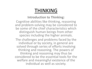 THINKING
Introduction to Thinking:
Cognitive abilities like thinking, reasoning
and problem-solving may be considered to
be some of the chief characteristics which
distinguish human beings from other
species including the higher animals.
The challenges and problems faced by the
individual or by society, in general are
solved through series of efforts involving
thinking and reasoning. The powers of
thinking and reasoning may thus be
considered to be the essential tools for the
welfare and meaningful existence of the
individual as well as society.
 