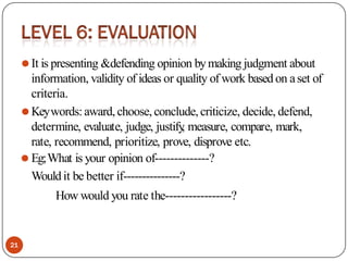 ⚫It is presenting &defending opinion bymaking judgment about
information, validity of ideas or quality of work based on aset of
criteria.
⚫Keywords: award,choose, conclude, criticize, decide, defend,
determine, evaluate, judge, justify
, measure, compare, mark,
rate, recommend, prioritize, prove, disprove etc.
⚫ Eg;What is your opinion of--------------?
Would it be better if---------------?
How would you rate the-----------------?
21
 