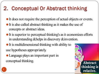 ⚫It does not require the perception of actual objects or events.
⚫It is also called abstract thinkingas it makes the use of
concepts or abstract ideas.
⚫It is superior to perceptual thinking'sasit economizes efforts
in understanding&helps in discovery&invention.
⚫It is multidimensional thinking with ability to
use hypothesesappropriately
.
⚫Languageplaysan important part in
conceptual thinking.
7
 
