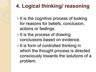 4. Logical thinking/ reasoning
 It is the cognitive process of looking
for reasons for beliefs, conclusion,
actions or feelings.
 It is the process of drawing
conclusions based on evidence.
 It is form of controlled thinking in
which the thought process is directed
consciously towards the solutions of a
problem.
 