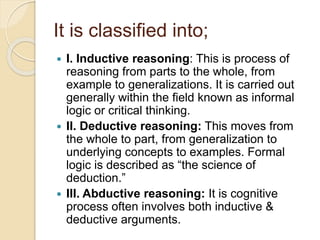 It is classified into;
 I. Inductive reasoning: This is process of
reasoning from parts to the whole, from
example to generalizations. It is carried out
generally within the field known as informal
logic or critical thinking.
 II. Deductive reasoning: This moves from
the whole to part, from generalization to
underlying concepts to examples. Formal
logic is described as “the science of
deduction.”
 III. Abductive reasoning: It is cognitive
process often involves both inductive &
deductive arguments.
 