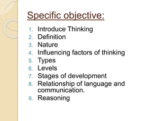 Specific objective:
1. Introduce Thinking
2. Definition
3. Nature
4. Influencing factors of thinking
5. Types
6. Levels
7. Stages of development
8. Relationship of language and
communication.
9. Reasoning
 