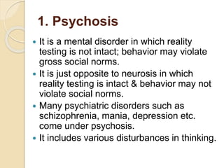 1. Psychosis
 It is a mental disorder in which reality
testing is not intact; behavior may violate
gross social norms.
 It is just opposite to neurosis in which
reality testing is intact & behavior may not
violate social norms.
 Many psychiatric disorders such as
schizophrenia, mania, depression etc.
come under psychosis.
 It includes various disturbances in thinking.
 
