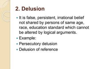 2. Delusion
 It is false, persistent, irrational belief
not shared by persons of same age,
race, education standard which cannot
be altered by logical arguments.
 Example:
 Persecutory delusion
 Delusion of reference
 