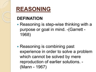 REASONING
DEFINATION
 Reasoning is step-wise thinking with a
purpose or goal in mind. -(Garrett -
1968)
 Reasoning is combining past
experience in order to solve a problem
which cannot be solved by mere
reproduction of earlier solutions. -
(Mann - 1967)
 