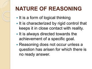 NATURE OF REASONING
 It is a form of logical thinking
 It is characterized by rigid control that
keeps it in close contact with reality.
 It is always directed towards the
achievement of a specific goal.
 Reasoning does not occur unless a
question has arisen for which there is
no ready answer.
 