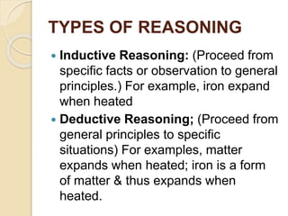 TYPES OF REASONING
 Inductive Reasoning: (Proceed from
specific facts or observation to general
principles.) For example, iron expand
when heated
 Deductive Reasoning; (Proceed from
general principles to specific
situations) For examples, matter
expands when heated; iron is a form
of matter & thus expands when
heated.
 