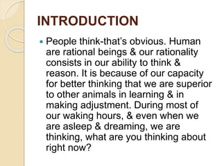 INTRODUCTION
 People think-that’s obvious. Human
are rational beings & our rationality
consists in our ability to think &
reason. It is because of our capacity
for better thinking that we are superior
to other animals in learning & in
making adjustment. During most of
our waking hours, & even when we
are asleep & dreaming, we are
thinking, what are you thinking about
right now?
 
