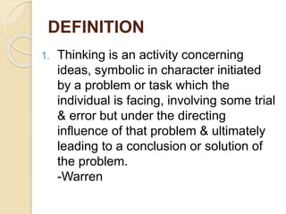DEFINITION
1. Thinking is an activity concerning
ideas, symbolic in character initiated
by a problem or task which the
individual is facing, involving some trial
& error but under the directing
influence of that problem & ultimately
leading to a conclusion or solution of
the problem.
-Warren
 
