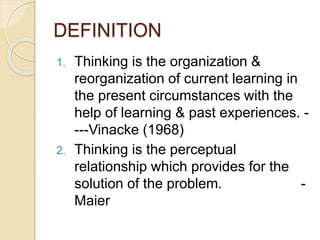 DEFINITION
1. Thinking is the organization &
reorganization of current learning in
the present circumstances with the
help of learning & past experiences. -
---Vinacke (1968)
2. Thinking is the perceptual
relationship which provides for the
solution of the problem. -
Maier
 