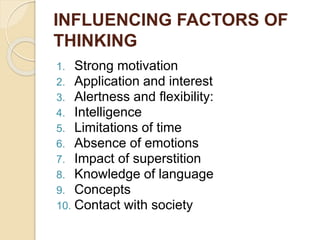 INFLUENCING FACTORS OF
THINKING
1. Strong motivation
2. Application and interest
3. Alertness and flexibility:
4. Intelligence
5. Limitations of time
6. Absence of emotions
7. Impact of superstition
8. Knowledge of language
9. Concepts
10. Contact with society
 