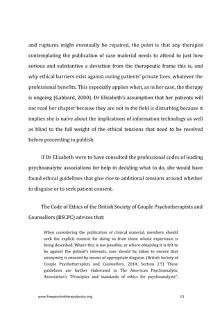 and	 ruptures	 might	 eventually	 be	 repaired,	 the	 point	 is	 that	 any	 therapist
contemplating	the	publication	of	case	material	needs	to	attend	to	just	how
serious	and	substantive	a	deviation	from	the	therapeutic	frame	this	is,	and
why	ethical	barriers	exist	against	outing	patients’	private	lives,	whatever	the
professional	benefits.	This	especially	applies	when,	as	in	her	case,	the	therapy
is	ongoing	(Gabbard,	2000).	Dr	Elizabeth’s	assumption	that	her	patients	will
not	read	her	chapter	because	they	are	not	in	the	field	is	disturbing	because	it
implies	she	is	naïve	about	the	implications	of	information	technology	as	well
as	 blind	 to	 the	 full	 weight	 of	 the	 ethical	 tensions	 that	 need	 to	 be	 resolved
before	proceeding	to	publish.
If	Dr	Elizabeth	were	to	have	consulted	the	professional	codes	of	leading
psychoanalytic	associations	for	help	in	deciding	what	to	do,	she	would	have
found	ethical	guidelines	that	give	rise	to	additional	tensions	around	whether
to	disguise	or	to	seek	patient	consent.
The	Code	of	Ethics	of	the	British	Society	of	Couple	Psychotherapists	and
Counsellors	(BSCPC)	advises	that:
When	 considering	 the	 publication	 of	 clinical	 material,	 members	 should
seek	 the	 explicit	 consent	 for	 doing	 so	 from	 those	 whose	 experience	 is
being	described.	Where	this	is	not	possible,	or	where	obtaining	it	is	felt	to
be	 against	 the	 patient’s	 interests,	 care	 should	 be	 taken	 to	 ensure	 that
anonymity	is	ensured	by	means	of	appropriate	disguise.	(British	Society	of
Couple	 Psychotherapists	 and	 Counsellors,	 2014,	 Section	 2.5)	 These
guidelines	 are	 further	 elaborated	 in	 The	 American	 Psychoanalytic
Association’s	 “Principles	 and	 standards	 of	 ethics	 for	 psychoanalysts”.
www.freepsychotherapybooks.org 13
 