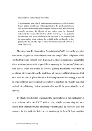 Principle	IV	on	confidentiality	states	that:
A	psychoanalyst	must	take	all	measures	necessary	to	not	reveal	present	or
former	 patient	 confidences	 without	 permission.	 If	 a	 psychoanalyst	 uses
case	material	in	exchanges	with	colleagues	for	consultative,	educational	or
scientific	 purposes,	 the	 identity	 of	 the	 patient	 must	 be	 disguised
sufficiently	 to	 prevent	 identification	 of	 the	 individual,	 or	 the	 patient’s
authorisation	must	be	obtained	after	frank	discussion	of	the	purpose(s)	of
the	 presentation,	 other	 options,	 the	 probable	 risks	 and	 benefits	 to	 the
patient,	and	the	patient’s	right	to	refuse	or	withdraw	consent.	(Dewald	&
Clark,	2001,	p.	5)
The	American	Psychoanalytic	Association	(APsaA)	leaves	the	decision
whether	to	disguise	or	seek	consent	up	to	the	analyst’s	best	judgment,	while
the	BSCPC	prefers	consent	over	disguise,	but	views	disguising	as	acceptable
when	obtaining	consent	is	impossible	or	contrary	to	the	patient’s	interests.
Such	ethical	codes	are	drafted	to	serve	as	guiding	documents	rather	than	as
legislative	directives.	Given	the	multitude	of	complex	ethical	situations	that
exist	even	for	one	couple	or	family	at	different	phases	of	the	therapy,	it	would
be	impossible	for	a	professional	association	to	sanction	an	ethically	superior
method	 of	 publishing	 clinical	 material	 that	 would	 be	 generalisable	 to	 all
patients.
Dr	Elizabeth’s	decision	to	disguise	the	case	material	in	her	publication	is
in	 accordance	 with	 the	 BSCPC	 ethics	 code,	 which	 permits	 disguise	 as	 a
second-best	alternative	when	obtaining	consent	would	be	contrary,	as	in	this
instance,	 to	 the	 patient’s	 interests	 in	 continuing	 to	 benefit	 from	 ongoing
www.freepsychotherapybooks.org 14
 