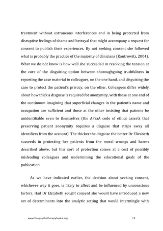 treatment	 without	 extraneous	 interferences	 and	 in	 being	 protected	 from
disruptive	feelings	of	shame	and	betrayal	that	might	accompany	a	request	for
consent	 to	 publish	 their	 experiences.	 By	 not	 seeking	 consent	 she	 followed
what	is	probably	the	practice	of	the	majority	of	clinicians	(Kantrowitz,	2004).
What	we	do	not	know	is	how	well	she	succeeded	in	resolving	the	tension	at
the	 core	 of	 the	 disguising	 option	 between	 thoroughgoing	 truthfulness	 in
reporting	the	case	material	to	colleagues,	on	the	one	hand,	and	disguising	the
case	to	protect	the	patient’s	privacy,	on	the	other.	Colleagues	differ	widely
about	how	thick	a	disguise	is	required	for	anonymity,	with	those	at	one	end	of
the	continuum	imagining	that	superficial	changes	in	the	patient’s	name	and
occupation	 are	 sufficient	 and	 those	 at	 the	 other	 insisting	 that	 patients	 be
unidentifiable	 even	 to	 themselves	 (the	 APsaA	 code	 of	 ethics	 asserts	 that
preserving	 patient	 anonymity	 requires	 a	 disguise	 that	 strips	 away	 all
identifiers	from	the	account).	The	thicker	the	disguise	the	better	Dr	Elizabeth
succeeds	 in	 protecting	 her	 patients	 from	 the	 moral	 wrongs	 and	 harms
described	 above,	 but	 this	 sort	 of	 protection	 comes	 at	 a	 cost	 of	 possibly
misleading	 colleagues	 and	 undermining	 the	 educational	 goals	 of	 the
publication.
As	 we	 have	 indicated	 earlier,	 the	 decision	 about	 seeking	 consent,
whichever	way	it	goes,	is	likely	to	affect	and	be	influenced	by	unconscious
factors.	Had	Dr	Elizabeth	sought	consent	she	would	have	introduced	a	new
set	 of	 determinants	 into	 the	 analytic	 setting	 that	 would	 intermingle	 with
www.freepsychotherapybooks.org 15
 