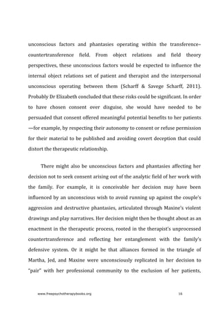 unconscious	 factors	 and	 phantasies	 operating	 within	 the	 transference–
countertransference	 field.	 From	 object	 relations	 and	 field	 theory
perspectives,	these	unconscious	factors	would	be	expected	to	influence	the
internal	 object	 relations	 set	 of	 patient	 and	 therapist	 and	 the	 interpersonal
unconscious	 operating	 between	 them	 (Scharff	 &	 Savege	 Scharff,	 2011).
Probably	Dr	Elizabeth	concluded	that	these	risks	could	be	significant.	In	order
to	 have	 chosen	 consent	 over	 disguise,	 she	 would	 have	 needed	 to	 be
persuaded	that	consent	offered	meaningful	potential	benefits	to	her	patients
—for	example,	by	respecting	their	autonomy	to	consent	or	refuse	permission
for	their	material	to	be	published	and	avoiding	covert	deception	that	could
distort	the	therapeutic	relationship.
There	might	also	be	unconscious	factors	and	phantasies	affecting	her
decision	not	to	seek	consent	arising	out	of	the	analytic	field	of	her	work	with
the	 family.	 For	 example,	 it	 is	 conceivable	 her	 decision	 may	 have	 been
influenced	by	an	unconscious	wish	to	avoid	running	up	against	the	couple’s
aggression	and	destructive	phantasies,	articulated	through	Maxine’s	violent
drawings	and	play	narratives.	Her	decision	might	then	be	thought	about	as	an
enactment	in	the	therapeutic	process,	rooted	in	the	therapist’s	unprocessed
countertransference	 and	 reflecting	 her	 entanglement	 with	 the	 family’s
defensive	 system.	 Or	 it	 might	 be	 that	 alliances	 formed	 in	 the	 triangle	 of
Martha,	 Jed,	 and	 Maxine	 were	 unconsciously	 replicated	 in	 her	 decision	 to
“pair”	 with	 her	 professional	 community	 to	 the	 exclusion	 of	 her	 patients,
www.freepsychotherapybooks.org 16
 
