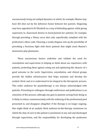 unconsciously	living	out	oedipal	dynamics	in	which,	for	example,	Maxine	may
have	 felt	 shut	 out	 by	 the	 defensive	 fusion	 between	 her	 parents.	 Disguising
may	have	appealed	to	Dr	Elizabeth	as	a	way	of	defending	against,	while	giving
expression	to,	disavowed	desires	to	harm/punish	her	patients,	for	example,
through	 providing	 a	 flimsy	 cover	 that	 only	 superficially	 complied	 with	 the
profession’s	ethics	code.	Choosing	a	scanty	disguise	sets	up	the	possibility	of
provoking	 a	 ferocious	 fight	 with	 these	 patients	 that	 might	 enact	 Maxine’s
destructive	play	phantasies.
These	 unconscious	 factors	 underline	 and	 validate	 the	 need	 for
consultation	and	supervision	in	helping	us	think	about	our	experience	with
patients,	protecting	them	against	acting	out	and	optimising	the	chances	of	a
good	 outcome	 to	 the	 work.	 Supervision,	 consultation,	 and	 clinical	 groups
provide	 the	 hidden	 infrastructure	 that	 helps	 maintain	 and	 develop	 the
analytic	third,	and	so	is	understood	to	be	integral	to	the	therapeutic	process.
This	 wider	 audience	 for	 psychotherapy	 is	 not	 always	 acknowledged	 with
patients.	Presenting	to	colleagues	through	conferences	and	publications	is	an
extension	of	this	process,	although	any	gain	to	patients	arising	from	doing	so
is	likely	to	reduce	commensurately	with	the	widening	of	the	professional	pool
presented	to,	and	disappear	altogether	if	the	therapy	is	no	longer	ongoing.
One	might	think	of	an	analytic	third	audience-to-the-therapy	continuum	on
which	the	duty	of	care	to	the	patient	is	prominent	at	one	end	and	discharged
through	 supervision,	 and	 the	 responsibility	 for	 developing	 the	 profession
www.freepsychotherapybooks.org 17
 