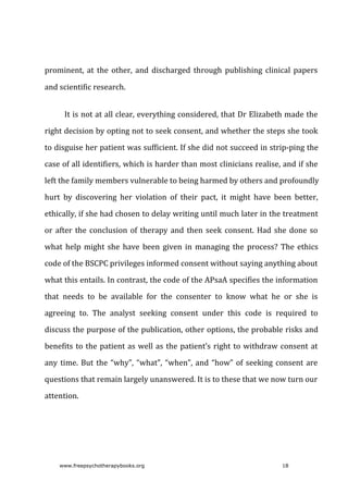 prominent,	 at	 the	 other,	 and	 discharged	 through	 publishing	 clinical	 papers
and	scientific	research.
It	is	not	at	all	clear,	everything	considered,	that	Dr	Elizabeth	made	the
right	decision	by	opting	not	to	seek	consent,	and	whether	the	steps	she	took
to	disguise	her	patient	was	sufficient.	If	she	did	not	succeed	in	strip-ping	the
case	of	all	identifiers,	which	is	harder	than	most	clinicians	realise,	and	if	she
left	the	family	members	vulnerable	to	being	harmed	by	others	and	profoundly
hurt	 by	 discovering	 her	 violation	 of	 their	 pact,	 it	 might	 have	 been	 better,
ethically,	if	she	had	chosen	to	delay	writing	until	much	later	in	the	treatment
or	after	the	conclusion	of	therapy	and	then	seek	consent.	Had	she	done	so
what	help	might	she	have	been	given	in	managing	the	process?	The	ethics
code	of	the	BSCPC	privileges	informed	consent	without	saying	anything	about
what	this	entails.	In	contrast,	the	code	of	the	APsaA	specifies	the	information
that	 needs	 to	 be	 available	 for	 the	 consenter	 to	 know	 what	 he	 or	 she	 is
agreeing	 to.	 The	 analyst	 seeking	 consent	 under	 this	 code	 is	 required	 to
discuss	the	purpose	of	the	publication,	other	options,	the	probable	risks	and
benefits	to	the	patient	as	well	as	the	patient’s	right	to	withdraw	consent	at
any	time.	But	the	“why”,	“what”,	“when”,	and	“how”	of	seeking	consent	are
questions	that	remain	largely	unanswered.	It	is	to	these	that	we	now	turn	our
attention.
www.freepsychotherapybooks.org 18
 