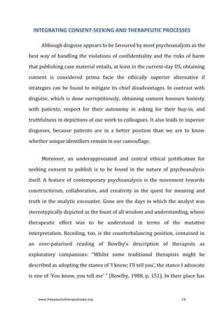Although	disguise	appears	to	be	favoured	by	most	psychoanalysts	as	the
best	way	of	handling	the	violations	of	confidentiality	and	the	risks	of	harm
that	publishing	case	material	entails,	at	least	in	the	current-day	US,	obtaining
consent	 is	 considered	 prima	 facie	 the	 ethically	 superior	 alternative	 if
strategies	can	be	found	to	mitigate	its	chief	disadvantages.	In	contrast	with
disguise,	which	is	done	surreptitiously,	obtaining	consent	honours	honesty
with	 patients,	 respect	 for	 their	 autonomy	 in	 asking	 for	 their	 buy-in,	 and
truthfulness	in	depictions	of	our	work	to	colleagues.	It	also	leads	to	superior
disguises,	 because	 patients	 are	 in	 a	 better	 position	 than	 we	 are	 to	 know
whether	unique	identifiers	remain	in	our	camouflage.
Moreover,	 an	 underappreciated	 and	 central	 ethical	 justification	 for
seeking	 consent	 to	 publish	 is	 to	 be	 found	 in	 the	 nature	 of	 psychoanalysis
itself.	 A	 feature	 of	 contemporary	 psychoanalysis	 is	 the	 movement	 towards
constructivism,	 collaboration,	 and	 creativity	 in	 the	 quest	 for	 meaning	 and
truth	in	the	analytic	encounter.	Gone	are	the	days	in	which	the	analyst	was
stereotypically	depicted	as	the	fount	of	all	wisdom	and	understanding,	whose
therapeutic	 effect	 was	 to	 be	 understood	 in	 terms	 of	 the	 mutative
interpretation.	Receding,	too,	is	the	counterbalancing	position,	contained	in
an	 over-polarised	 reading	 of	 Bowlby’s	 description	 of	 therapists	 as
exploratory	 companions:	 “Whilst	 some	 traditional	 therapists	 might	 be
described	as	adopting	the	stance	of	‘I	know;	I’ll	tell	you’,	the	stance	I	advocate
is	one	of	‘You	know,	you	tell	me’	”	(Bowlby,	1988,	p.	151).	In	their	place	has
INTEGRATING	CONSENT-SEEKING	AND	THERAPEUTIC	PROCESSES
www.freepsychotherapybooks.org 19
 
