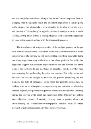 and	not	simply	by	an	understanding	of	the	patient’s	mind,	separate	from	an
interplay	with	the	analyst’s	mind.	The	attendant	implication	is	that	no	party
to	the	process	can	adequately	represent	reality	in	the	absence	of	the	other,
and	the	risk	of	“discordancy”	is	high	if	a	unilateral	attempt	to	do	so	is	made
(Morley,	2007).	There	is	thus	a	strong	ethical	as	well	as	scientific	argument
for	integrating	consent-seeking	with	the	therapeutic	process.
The	truthfulness	of	a	representation	of	the	analytic	process	no	longer
rests	with	the	analyst	alone.	Therapists	are	human,	and	when	we	write	about
our	experience	of	a	therapy	we	will	be	describing	something	that,	while	being
true	to	our	experience,	may	not	be	true	to	that	of	our	patients.	Our	subjective
depictions	support	our	identities	as	practitioners	and	the	theories	that	make
sense	of	the	work	we	do.	We	may	focus	on	aspects	of	the	therapy	that	have
more	meaning	for	us	than	they	have	for	our	patients.	The	only	checks	and
balances	 that	 can	 be	 brought	 to	 bear	 on	 this	 process	 (excluding,	 for	 the
moment,	 the	 role	 of	 colleagues)	 come	 from	 the	 patients	 themselves.	 By
reading	 how	 we	 as	 therapists	 are	 representing	 our	 patients,	 as	 obtaining
consent	requires,	our	patients	can	provide	alternative	perspectives	that	may
change	 the	 way	 we	 write	 about	 the	 experience.	 While	 this	 may	 not	 satisfy
some	 objective	 canons	 of	 veracity,	 it	 may	 have	 a	 greater	 chance	 of
corresponding	 to	 intersubjective/interpsychic	 realities	 than	 if	 either
therapist	or	patient	represents	only	their	own	perspective.
www.freepsychotherapybooks.org 22
 