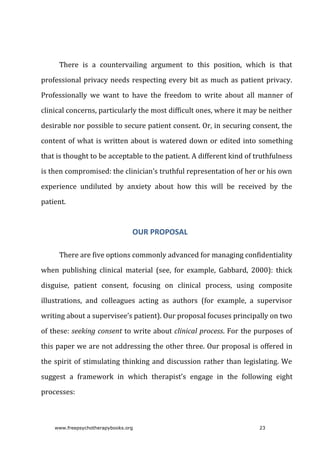 There	 is	 a	 countervailing	 argument	 to	 this	 position,	 which	 is	 that
professional	privacy	needs	respecting	every	bit	as	much	as	patient	privacy.
Professionally	 we	 want	 to	 have	 the	 freedom	 to	 write	 about	 all	 manner	 of
clinical	concerns,	particularly	the	most	difficult	ones,	where	it	may	be	neither
desirable	nor	possible	to	secure	patient	consent.	Or,	in	securing	consent,	the
content	of	what	is	written	about	is	watered	down	or	edited	into	something
that	is	thought	to	be	acceptable	to	the	patient.	A	different	kind	of	truthfulness
is	then	compromised:	the	clinician’s	truthful	representation	of	her	or	his	own
experience	 undiluted	 by	 anxiety	 about	 how	 this	 will	 be	 received	 by	 the
patient.
OUR	PROPOSAL
There	are	five	options	commonly	advanced	for	managing	confidentiality
when	 publishing	 clinical	 material	 (see,	 for	 example,	 Gabbard,	 2000):	 thick
disguise,	 patient	 consent,	 focusing	 on	 clinical	 process,	 using	 composite
illustrations,	 and	 colleagues	 acting	 as	 authors	 (for	 example,	 a	 supervisor
writing	about	a	supervisee’s	patient).	Our	proposal	focuses	principally	on	two
of	these:	seeking	consent	to	write	about	clinical	process.	For	the	purposes	of
this	paper	we	are	not	addressing	the	other	three.	Our	proposal	is	offered	in
the	spirit	of	stimulating	thinking	and	discussion	rather	than	legislating.	We
suggest	 a	 framework	 in	 which	 therapist’s	 engage	 in	 the	 following	 eight
processes:
www.freepsychotherapybooks.org 23
 
