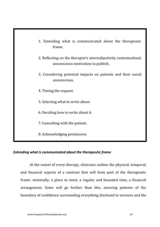 1. Extending	 what	 is	 communicated	 about	 the	 therapeutic
frame.
2. Reflecting	on	the	therapist’s	intersubjectivity	contextualised,
unconscious	motivation	to	publish.
3. Considering	 potential	 impacts	 on	 patients	 and	 their	 social
unconscious.
4. Timing	the	request.
5. Selecting	what	to	write	about.
6. Deciding	how	to	write	about	it.
7. Consulting	with	the	patient.
8. Acknowledging	permission.
Extending	what	is	communicated	about	the	therapeutic	frame
At	the	outset	of	every	therapy,	clinicians	outline	the	physical,	temporal,
and	 financial	 aspects	 of	 a	 contract	 that	 will	 form	 part	 of	 the	 therapeutic
frame:	 minimally,	 a	 place	 to	 meet,	 a	 regular	 and	 bounded	 time,	 a	 financial
arrangement.	 Some	 will	 go	 further	 than	 this,	 assuring	 patients	 of	 the
boundary	of	confidence	surrounding	everything	disclosed	in	sessions	and	the
www.freepsychotherapybooks.org 24
 