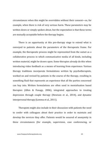 circumstances	when	this	might	be	overridden	without	their	consent—as,	for
example,	when	there	is	risk	of	very	serious	harm.	These	parameters	may	be
written	down	or	simply	spoken	about,	but	the	expectation	is	that	these	terms
are	mutually	acceptable	before	the	therapy	begins.
There	 is	 an	 opportunity	 at	 this	 pre-therapy	 stage	 to	 extend	 what	 is
conveyed	 to	 patients	 about	 the	 parameters	 of	 the	 therapeutic	 frame.	 For
example,	the	therapeutic	process	might	be	represented	from	the	outset	as	a
collaborative	process	in	which	communicative	media	of	all	kinds,	including
written	material,	might	be	drawn	upon.	Some	therapies	already	do	this	when
introducing	video	feedback	as	a	means	of	learning	from	experience.	Various
therapy	 traditions	 incorporate	 formulations	 written	 by	 psychotherapists,
worked	on	and	revised	by	patients	in	the	course	of	the	therapy,	resulting	in
something	fluid	that	represents	an	experience	that	all	the	parties	concerned
can	 buy	 into.	 Written	 formulations	 are	 often	 used	 in	 mentalization	 based
therapies	 (Allen	 &	 Fonagy,	 2006),	 integrated	 approaches	 to	 treating
depression	 through	 couple	 therapy	 (Hewison	 et	 al.,	 2014),	 and	 dynamic
interpersonal	therapy	(Lemma	et	al.,	2011).
Therapists	might	also	include	in	their	discussion	with	patients	the	need
to	 confer	 with	 colleagues	 about	 their	 practice	 in	 order	 to	 maintain	 and
develop	the	services	they	offer.	Patients	would	be	assured	of	anonymity	in
these	 circumstances	 (for	 example,	 supervision,	 case	 conferencing,	 or
www.freepsychotherapybooks.org 25
 