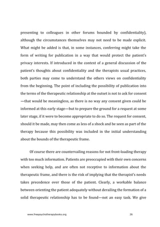 presenting	 to	 colleagues	 in	 other	 forums	 bounded	 by	 confidentiality),
although	 the	 circumstances	 themselves	 may	 not	 need	 to	 be	 made	 explicit.
What	might	be	added	is	that,	in	some	instances,	conferring	might	take	the
form	 of	 writing	 for	 publication	 in	 a	 way	 that	 would	 protect	 the	 patient’s
privacy	interests.	If	introduced	in	the	context	of	a	general	discussion	of	the
patient’s	 thoughts	 about	 confidentiality	 and	 the	 therapists	 usual	 practices,
both	 parties	 may	 come	 to	 understand	 the	 others	 views	 on	 confidentiality
from	the	beginning.	The	point	of	including	the	possibility	of	publication	into
the	terms	of	the	therapeutic	relationship	at	the	outset	is	not	to	ask	for	consent
—that	would	be	meaningless,	as	there	is	no	way	any	consent	given	could	be
informed	at	this	early	stage—but	to	prepare	the	ground	for	a	request	at	some
later	stage,	if	it	were	to	become	appropriate	to	do	so.	The	request	for	consent,
should	it	be	made,	may	then	come	as	less	of	a	shock	and	be	seen	as	part	of	the
therapy	 because	 this	 possibility	 was	 included	 in	 the	 initial	 understanding
about	the	bounds	of	the	therapeutic	frame.
Of	course	there	are	countervailing	reasons	for	not	front-loading	therapy
with	too	much	information.	Patients	are	preoccupied	with	their	own	concerns
when	 seeking	 help,	 and	 are	 often	 not	 receptive	 to	 information	 about	 the
therapeutic	frame,	and	there	is	the	risk	of	implying	that	the	therapist’s	needs
takes	 precedence	 over	 those	 of	 the	 patient.	 Clearly,	 a	 workable	 balance
between	orienting	the	patient	adequately	without	derailing	the	formation	of	a
solid	 therapeutic	 relationship	 has	 to	 be	 found—not	 an	 easy	 task.	 We	 give
www.freepsychotherapybooks.org 26
 