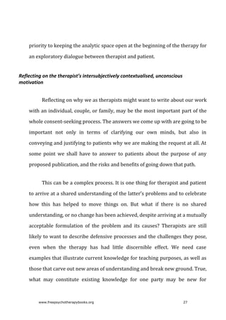 priority	to	keeping	the	analytic	space	open	at	the	beginning	of	the	therapy	for
an	exploratory	dialogue	between	therapist	and	patient.
Reflecting	on	the	therapist’s	intersubjectively	contextualised,	unconscious
motivation
Reflecting	on	why	we	as	therapists	might	want	to	write	about	our	work
with	an	individual,	couple,	or	family,	may	be	the	most	important	part	of	the
whole	consent-seeking	process.	The	answers	we	come	up	with	are	going	to	be
important	 not	 only	 in	 terms	 of	 clarifying	 our	 own	 minds,	 but	 also	 in
conveying	and	justifying	to	patients	why	we	are	making	the	request	at	all.	At
some	 point	 we	 shall	 have	 to	 answer	 to	 patients	 about	 the	 purpose	 of	 any
proposed	publication,	and	the	risks	and	benefits	of	going	down	that	path.
This	can	be	a	complex	process.	It	is	one	thing	for	therapist	and	patient
to	arrive	at	a	shared	understanding	of	the	latter’s	problems	and	to	celebrate
how	 this	 has	 helped	 to	 move	 things	 on.	 But	 what	 if	 there	 is	 no	 shared
understanding,	or	no	change	has	been	achieved,	despite	arriving	at	a	mutually
acceptable	 formulation	 of	 the	 problem	 and	 its	 causes?	 Therapists	 are	 still
likely	to	want	to	describe	defensive	processes	and	the	challenges	they	pose,
even	 when	 the	 therapy	 has	 had	 little	 discernible	 effect.	 We	 need	 case
examples	that	illustrate	current	knowledge	for	teaching	purposes,	as	well	as
those	that	carve	out	new	areas	of	understanding	and	break	new	ground.	True,
what	 may	 constitute	 existing	 knowledge	 for	 one	 party	 may	 be	 new	 for
www.freepsychotherapybooks.org 27
 