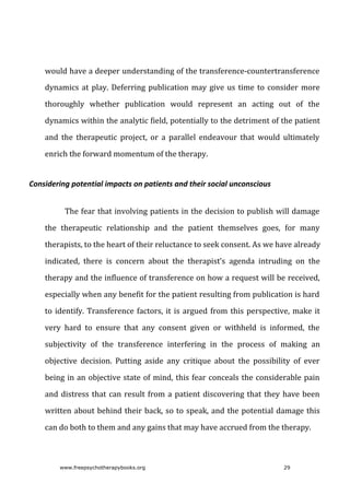 would	have	a	deeper	understanding	of	the	transference-countertransference
dynamics	at	play.	Deferring	publication	may	give	us	time	to	consider	more
thoroughly	 whether	 publication	 would	 represent	 an	 acting	 out	 of	 the
dynamics	within	the	analytic	field,	potentially	to	the	detriment	of	the	patient
and	 the	 therapeutic	 project,	 or	 a	 parallel	 endeavour	 that	 would	 ultimately
enrich	the	forward	momentum	of	the	therapy.
Considering	potential	impacts	on	patients	and	their	social	unconscious
The	fear	that	involving	patients	in	the	decision	to	publish	will	damage
the	 therapeutic	 relationship	 and	 the	 patient	 themselves	 goes,	 for	 many
therapists,	to	the	heart	of	their	reluctance	to	seek	consent.	As	we	have	already
indicated,	 there	 is	 concern	 about	 the	 therapist’s	 agenda	 intruding	 on	 the
therapy	and	the	influence	of	transference	on	how	a	request	will	be	received,
especially	when	any	benefit	for	the	patient	resulting	from	publication	is	hard
to	identify.	Transference	factors,	it	is	argued	from	this	perspective,	make	it
very	 hard	 to	 ensure	 that	 any	 consent	 given	 or	 withheld	 is	 informed,	 the
subjectivity	 of	 the	 transference	 interfering	 in	 the	 process	 of	 making	 an
objective	 decision.	 Putting	 aside	 any	 critique	 about	 the	 possibility	 of	 ever
being	in	an	objective	state	of	mind,	this	fear	conceals	the	considerable	pain
and	distress	that	can	result	from	a	patient	discovering	that	they	have	been
written	about	behind	their	back,	so	to	speak,	and	the	potential	damage	this
can	do	both	to	them	and	any	gains	that	may	have	accrued	from	the	therapy.
www.freepsychotherapybooks.org 29
 