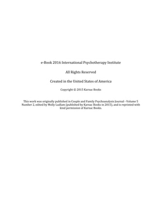 e-Book	2016	International	Psychotherapy	Institute
All	Rights	Reserved
Created	in	the	United	States	of	America
Copyright	©	2015	Karnac	Books
This	work	was	originally	published	in	Couple	and	Family	Psychoanalysis	Journal	-	Volume	5
Number	2,	edited	by	Molly	Ludlam	(published	by	Karnac	Books	in	2015),	and	is	reprinted	with
kind	permission	of	Karnac	Books.
 