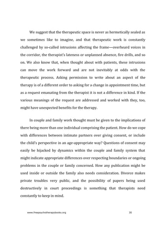 We	suggest	that	the	therapeutic	space	is	never	as	hermetically	sealed	as
we	 sometimes	 like	 to	 imagine,	 and	 that	 therapeutic	 work	 is	 constantly
challenged	by	so-called	intrusions	affecting	the	frame—overheard	voices	in
the	corridor,	the	therapist’s	lateness	or	unplanned	absence,	fire	drills,	and	so
on.	We	also	know	that,	when	thought	about	with	patients,	these	intrusions
can	 move	 the	 work	 forward	 and	 are	 not	 inevitably	 at	 odds	 with	 the
therapeutic	 process.	 Asking	 permission	 to	 write	 about	 an	 aspect	 of	 the
therapy	is	of	a	different	order	to	asking	for	a	change	in	appointment	time,	but
as	a	request	emanating	from	the	therapist	it	is	not	a	difference	in	kind.	If	the
various	meanings	of	the	request	are	addressed	and	worked	with	they,	too,
might	have	unexpected	benefits	for	the	therapy.
In	couple	and	family	work	thought	must	be	given	to	the	implications	of
there	being	more	than	one	individual	comprising	the	patient.	How	do	we	cope
with	differences	between	intimate	partners	over	giving	consent,	or	include
the	child’s	perspective	in	an	age-appropriate	way?	Questions	of	consent	may
easily	 be	 hijacked	 by	 dynamics	 within	 the	 couple	 and	 family	 system	 that
might	indicate	appropriate	differences	over	respecting	boundaries	or	ongoing
problems	in	the	couple	or	family	concerned.	How	any	publication	might	be
used	 inside	 or	 outside	 the	 family	 also	 needs	 consideration.	 Divorce	 makes
private	 troubles	 very	 public,	 and	 the	 possibility	 of	 papers	 being	 used
destructively	 in	 court	 proceedings	 is	 something	 that	 therapists	 need
constantly	to	keep	in	mind.
www.freepsychotherapybooks.org 30
 