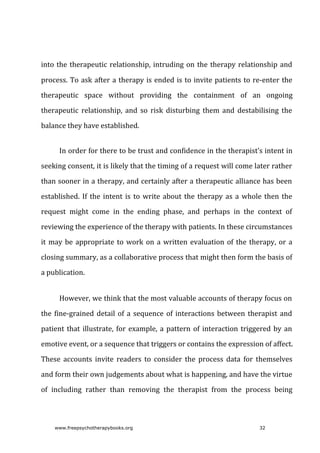 into	the	therapeutic	relationship,	intruding	on	the	therapy	relationship	and
process.	To	ask	after	a	therapy	is	ended	is	to	invite	patients	to	re-enter	the
therapeutic	 space	 without	 providing	 the	 containment	 of	 an	 ongoing
therapeutic	 relationship,	 and	 so	 risk	 disturbing	 them	 and	 destabilising	 the
balance	they	have	established.
In	order	for	there	to	be	trust	and	confidence	in	the	therapist’s	intent	in
seeking	consent,	it	is	likely	that	the	timing	of	a	request	will	come	later	rather
than	sooner	in	a	therapy,	and	certainly	after	a	therapeutic	alliance	has	been
established.	If	the	intent	is	to	write	about	the	therapy	as	a	whole	then	the
request	 might	 come	 in	 the	 ending	 phase,	 and	 perhaps	 in	 the	 context	 of
reviewing	the	experience	of	the	therapy	with	patients.	In	these	circumstances
it	may	be	appropriate	to	work	on	a	written	evaluation	of	the	therapy,	or	a
closing	summary,	as	a	collaborative	process	that	might	then	form	the	basis	of
a	publication.
However,	we	think	that	the	most	valuable	accounts	of	therapy	focus	on
the	fine-grained	detail	of	a	sequence	of	interactions	between	therapist	and
patient	that	illustrate,	for	example,	a	pattern	of	interaction	triggered	by	an
emotive	event,	or	a	sequence	that	triggers	or	contains	the	expression	of	affect.
These	 accounts	 invite	 readers	 to	 consider	 the	 process	 data	 for	 themselves
and	form	their	own	judgements	about	what	is	happening,	and	have	the	virtue
of	 including	 rather	 than	 removing	 the	 therapist	 from	 the	 process	 being
www.freepsychotherapybooks.org 32
 