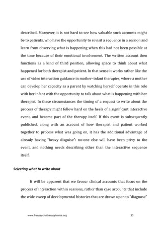 described.	Moreover,	it	is	not	hard	to	see	how	valuable	such	accounts	might
be	to	patients,	who	have	the	opportunity	to	revisit	a	sequence	in	a	session	and
learn	from	observing	what	is	happening	when	this	had	not	been	possible	at
the	time	because	of	their	emotional	involvement.	The	written	account	then
functions	 as	 a	 kind	 of	 third	 position,	 allowing	 space	 to	 think	 about	 what
happened	for	both	therapist	and	patient.	In	that	sense	it	works	rather	like	the
use	of	video	interaction	guidance	in	mother–infant	therapies,	where	a	mother
can	develop	her	capacity	as	a	parent	by	watching	herself	operate	in	this	role
with	her	infant	with	the	opportunity	to	talk	about	what	is	happening	with	her
therapist.	In	these	circumstances	the	timing	of	a	request	to	write	about	the
process	of	therapy	might	follow	hard	on	the	heels	of	a	significant	interactive
event,	 and	 become	 part	 of	 the	 therapy	 itself.	 If	 this	 event	 is	 subsequently
published,	 along	 with	 an	 account	 of	 how	 therapist	 and	 patient	 worked
together	 to	 process	 what	 was	 going	 on,	 it	 has	 the	 additional	 advantage	 of
already	 having	 “heavy	 disguise”:	 no-one	 else	 will	 have	 been	 privy	 to	 the
event,	 and	 nothing	 needs	 describing	 other	 than	 the	 interactive	 sequence
itself.
Selecting	what	to	write	about
It	 will	 be	 apparent	 that	 we	 favour	 clinical	 accounts	 that	 focus	 on	 the
process	of	interaction	within	sessions,	rather	than	case	accounts	that	include
the	wide	sweep	of	developmental	histories	that	are	drawn	upon	to	“diagnose”
www.freepsychotherapybooks.org 33
 