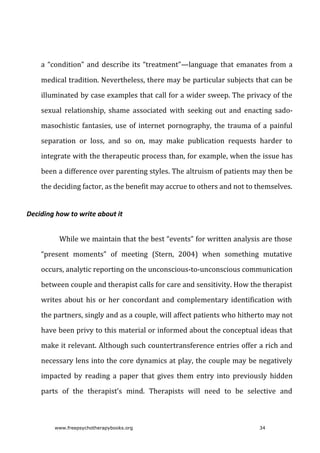 a	“condition”	and	describe	its	“treatment”—language	that	emanates	from	a
medical	tradition.	Nevertheless,	there	may	be	particular	subjects	that	can	be
illuminated	by	case	examples	that	call	for	a	wider	sweep.	The	privacy	of	the
sexual	 relationship,	 shame	 associated	 with	 seeking	 out	 and	 enacting	 sado-
masochistic	fantasies,	use	of	internet	pornography,	the	trauma	of	a	painful
separation	 or	 loss,	 and	 so	 on,	 may	 make	 publication	 requests	 harder	 to
integrate	with	the	therapeutic	process	than,	for	example,	when	the	issue	has
been	a	difference	over	parenting	styles.	The	altruism	of	patients	may	then	be
the	deciding	factor,	as	the	benefit	may	accrue	to	others	and	not	to	themselves.
Deciding	how	to	write	about	it
While	we	maintain	that	the	best	“events”	for	written	analysis	are	those
“present	 moments”	 of	 meeting	 (Stern,	 2004)	 when	 something	 mutative
occurs,	analytic	reporting	on	the	unconscious-to-unconscious	communication
between	couple	and	therapist	calls	for	care	and	sensitivity.	How	the	therapist
writes	 about	 his	 or	 her	 concordant	 and	 complementary	 identification	 with
the	partners,	singly	and	as	a	couple,	will	affect	patients	who	hitherto	may	not
have	been	privy	to	this	material	or	informed	about	the	conceptual	ideas	that
make	it	relevant.	Although	such	countertransference	entries	offer	a	rich	and
necessary	lens	into	the	core	dynamics	at	play,	the	couple	may	be	negatively
impacted	 by	 reading	 a	 paper	 that	 gives	 them	 entry	 into	 previously	 hidden
parts	 of	 the	 therapist’s	 mind.	 Therapists	 will	 need	 to	 be	 selective	 and
www.freepsychotherapybooks.org 34
 
