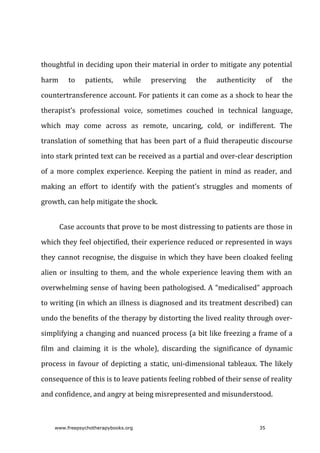 thoughtful	in	deciding	upon	their	material	in	order	to	mitigate	any	potential
harm	 to	 patients,	 while	 preserving	 the	 authenticity	 of	 the
countertransference	account.	For	patients	it	can	come	as	a	shock	to	hear	the
therapist’s	 professional	 voice,	 sometimes	 couched	 in	 technical	 language,
which	 may	 come	 across	 as	 remote,	 uncaring,	 cold,	 or	 indifferent.	 The
translation	of	something	that	has	been	part	of	a	fluid	therapeutic	discourse
into	stark	printed	text	can	be	received	as	a	partial	and	over-clear	description
of	a	more	complex	experience.	Keeping	the	patient	in	mind	as	reader,	and
making	 an	 effort	 to	 identify	 with	 the	 patient’s	 struggles	 and	 moments	 of
growth,	can	help	mitigate	the	shock.
Case	accounts	that	prove	to	be	most	distressing	to	patients	are	those	in
which	they	feel	objectified,	their	experience	reduced	or	represented	in	ways
they	cannot	recognise,	the	disguise	in	which	they	have	been	cloaked	feeling
alien	or	insulting	to	them,	and	the	whole	experience	leaving	them	with	an
overwhelming	sense	of	having	been	pathologised.	A	“medicalised”	approach
to	writing	(in	which	an	illness	is	diagnosed	and	its	treatment	described)	can
undo	the	benefits	of	the	therapy	by	distorting	the	lived	reality	through	over-
simplifying	a	changing	and	nuanced	process	(a	bit	like	freezing	a	frame	of	a
film	 and	 claiming	 it	 is	 the	 whole),	 discarding	 the	 significance	 of	 dynamic
process	in	favour	of	depicting	a	static,	uni-dimensional	tableaux.	The	likely
consequence	of	this	is	to	leave	patients	feeling	robbed	of	their	sense	of	reality
and	confidence,	and	angry	at	being	misrepresented	and	misunderstood.
www.freepsychotherapybooks.org 35
 
