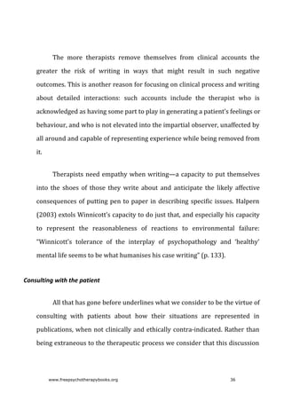 The	 more	 therapists	 remove	 themselves	 from	 clinical	 accounts	 the
greater	 the	 risk	 of	 writing	 in	 ways	 that	 might	 result	 in	 such	 negative
outcomes.	This	is	another	reason	for	focusing	on	clinical	process	and	writing
about	 detailed	 interactions:	 such	 accounts	 include	 the	 therapist	 who	 is
acknowledged	as	having	some	part	to	play	in	generating	a	patient’s	feelings	or
behaviour,	and	who	is	not	elevated	into	the	impartial	observer,	unaffected	by
all	around	and	capable	of	representing	experience	while	being	removed	from
it.
Therapists	need	empathy	when	writing—a	capacity	to	put	themselves
into	 the	 shoes	 of	 those	 they	 write	 about	 and	 anticipate	 the	 likely	 affective
consequences	of	putting	pen	to	paper	in	describing	specific	issues.	Halpern
(2003)	extols	Winnicott’s	capacity	to	do	just	that,	and	especially	his	capacity
to	 represent	 the	 reasonableness	 of	 reactions	 to	 environmental	 failure:
“Winnicott’s	 tolerance	 of	 the	 interplay	 of	 psychopathology	 and	 ‘healthy’
mental	life	seems	to	be	what	humanises	his	case	writing”	(p.	133).
Consulting	with	the	patient
All	that	has	gone	before	underlines	what	we	consider	to	be	the	virtue	of
consulting	 with	 patients	 about	 how	 their	 situations	 are	 represented	 in
publications,	when	not	clinically	and	ethically	contra-indicated.	Rather	than
being	extraneous	to	the	therapeutic	process	we	consider	that	this	discussion
www.freepsychotherapybooks.org 36
 