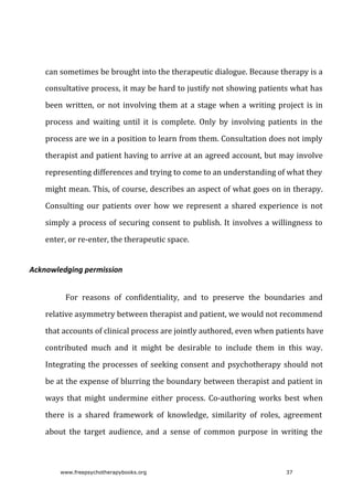 can	sometimes	be	brought	into	the	therapeutic	dialogue.	Because	therapy	is	a
consultative	process,	it	may	be	hard	to	justify	not	showing	patients	what	has
been	written,	or	not	involving	them	at	a	stage	when	a	writing	project	is	in
process	 and	 waiting	 until	 it	 is	 complete.	 Only	 by	 involving	 patients	 in	 the
process	are	we	in	a	position	to	learn	from	them.	Consultation	does	not	imply
therapist	and	patient	having	to	arrive	at	an	agreed	account,	but	may	involve
representing	differences	and	trying	to	come	to	an	understanding	of	what	they
might	mean.	This,	of	course,	describes	an	aspect	of	what	goes	on	in	therapy.
Consulting	 our	 patients	 over	 how	 we	 represent	 a	 shared	 experience	 is	 not
simply	a	process	of	securing	consent	to	publish.	It	involves	a	willingness	to
enter,	or	re-enter,	the	therapeutic	space.
Acknowledging	permission
For	 reasons	 of	 confidentiality,	 and	 to	 preserve	 the	 boundaries	 and
relative	asymmetry	between	therapist	and	patient,	we	would	not	recommend
that	accounts	of	clinical	process	are	jointly	authored,	even	when	patients	have
contributed	 much	 and	 it	 might	 be	 desirable	 to	 include	 them	 in	 this	 way.
Integrating	the	processes	of	seeking	consent	and	psychotherapy	should	not
be	at	the	expense	of	blurring	the	boundary	between	therapist	and	patient	in
ways	 that	 might	 undermine	 either	 process.	 Co-authoring	 works	 best	 when
there	 is	 a	 shared	 framework	 of	 knowledge,	 similarity	 of	 roles,	 agreement
about	 the	 target	 audience,	 and	 a	 sense	 of	 common	 purpose	 in	 writing	 the
www.freepsychotherapybooks.org 37
 