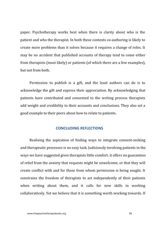 paper.	 Psychotherapy	 works	 best	 when	 there	 is	 clarity	 about	 who	 is	 the
patient	and	who	the	therapist.	In	both	these	contexts	co-authoring	is	likely	to
create	more	problems	than	it	solves	because	it	requires	a	change	of	roles.	It
may	be	no	accident	that	published	accounts	of	therapy	tend	to	come	either
from	therapists	(most	likely)	or	patients	(of	which	there	are	a	few	examples),
but	not	from	both.
Permission	 to	 publish	 is	 a	 gift,	 and	 the	 least	 authors	 can	 do	 is	 to
acknowledge	the	gift	and	express	their	appreciation.	By	acknowledging	that
patients	 have	 contributed	 and	 consented	 to	 the	 writing	 process	 therapists
add	weight	and	credibility	to	their	accounts	and	conclusions.	They	also	set	a
good	example	to	their	peers	about	how	to	relate	to	patients.
CONCLUDING	REFLECTIONS
Realising	 the	 aspiration	 of	 finding	 ways	 to	 integrate	 consent-seeking
and	therapeutic	processes	is	no	easy	task.	Judiciously	involving	patients	in	the
ways	we	have	suggested	gives	therapists	little	comfort:	it	offers	no	guarantees
of	relief	from	the	anxiety	that	requests	might	be	unwelcome,	or	that	they	will
create	conflict	with	and	for	those	from	whom	permission	is	being	sought.	It
constrains	 the	 freedom	 of	 therapists	 to	 act	 independently	 of	 their	 patients
when	 writing	 about	 them,	 and	 it	 calls	 for	 new	 skills	 in	 working
collaboratively.	Yet	we	believe	that	it	is	something	worth	working	towards.	If
www.freepsychotherapybooks.org 38
 