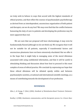we	truly	wish	to	behave	in	ways	that	accord	with	the	highest	standards	of
ethical	practice,	and	that	reflect	the	essence	of	psychoanalytic	psychotherapy
as	derived	from	an	interdependent,	unconscious	organisation	of	both	patient
and	therapist,	can	we	do	any	less?	We	may	even	find	that	the	conflict	between
honouring	the	duty	of	care	to	patients	and	developing	the	profession	may	be
more	apparent	than	real.
We	are	sure	that	our	proposal	will	have	shortcomings;	it	may	even	be
fundamentally	flawed	(although	we	do	not	think	so).	We	recognise	that	it	will
not	 be	 suitable	 for	 all	 patients,	 especially	 if	 transferential	 factors	 and
unconscious	phantasies	have	not	been	extensively	elucidated.	But	we	offer	it
in	 the	 hope	 that	 it	 might	 help	 in	 managing	 some	 of	 the	 moral	 dilemmas
associated	with	using	confidential	information,	and	that	it	will	be	useful	in
stimulating	thinking	and	discussion	about	how	best	to	proceed	in	this	most
complex	of	areas	of	ethical	practice.	We	conclude	by	expressing	our	hope	that
these	 ethical	 dilemmas	 will	 be	 debated	 openly	 within	 and	 between
psychoanalytic	societies,	at	national	and	international	scientific	meetings,	as	a
means	of	contributing	towards	the	development	of	our	profession.
REFERENCES
Allen,	 J.,	 &	 Fonagy,	 P.	 (Eds.)	 (2006).	 Handbook	 of	 Mentalization-Based	 Treatment.	Chichester:
Wiley.
Bowlby,	J.	(1988).	Attachment,	communication,	and	the	therapeutic	process.	In:	A	Secure	Base:
www.freepsychotherapybooks.org 39
 