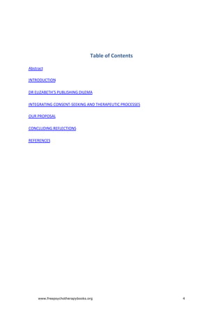 Table	of	Contents
Abstract
INTRODUCTION
DR	ELIZABETH’S	PUBLISHING	DILEMA
INTEGRATING	CONSENT-SEEKING	AND	THERAPEUTIC	PROCESSES
OUR	PROPOSAL
CONCLUDING	REFLECTIONS
REFERENCES
www.freepsychotherapybooks.org 4
 