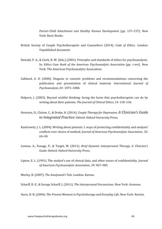 Parent–Child	 Attachment	 and	 Healthy	 Human	 Development	 (pp.	 137–157).	 New
York:	Basic	Books.
British	 Society	 of	 Couple	 Psychotherapists	 and	 Counsellors	 (2014).	 Code	 of	 Ethics.	 London:
Unpublished	document.
Dewald,	P.	A.,	&	Clark,	R.	W.	(Eds.)	(2001).	Principles	and	standards	of	ethics	for	psychoanalysts.
In:	Ethics	 Case	 Book	 of	 the	 American	 Psychoanalytic	Association	(pp.	 i–xvi).	 New
York:	The	American	Psychoanalytic	Association.
Gabbard,	 G.	 O.	 (2000).	 Disguise	 or	 consent:	 problems	 and	 recommendations	 concerning	 the
publication	 and	 presentation	 of	 clinical	 material.	 International	 Journal	 of
Psychoanalysis,	81:	1071–1086.
Halpern,	 J.	 (2003).	 Beyond	 wishful	 thinking:	 facing	 the	 harm	 that	 psychotherapists	 can	 do	 by
writing	about	their	patients.	The	Journal	of	Clinical	Ethics,	14:	118–136.
Hewison,	D.,	Clulow,	C.,	&	Drake,	H.	(2014).	Couple	Therapy	for	Depression.	A	Clinician’s	Guide
to	Integrated	Practice.	Oxford:	Oxford	University	Press.
Kantrowitz,	J.	L.	(2004).	Writing	about	patients:	I.	ways	of	protecting	confidentiality	and	analysts’
conflicts	over	choice	of	method.	Journal	of	American	Psychoanalytic	Association,	52:
69–99.
Lemma,	 A.,	 Fonagy,	 P.,	 &	 Target,	 M.	 (2011).	 Brief	Dynamic	Interpersonal	Therapy.	A	 Clinician’s
Guide.	Oxford:	Oxford	University	Press.
Lipton,	E.	L.	(1991).	The	analyst’s	use	of	clinical	data,	and	other	issues	of	confidentiality.	Journal
of	American	Psychoanalytic	Association,	39:	967–985.
Morley,	R.	(2007).	The	Analysand’s	Tale.	London:	Karnac.
Scharff,	D.	E.,	&	Savege	Scharff,	J.	(2011).	The	Interpersonal	Unconscious.	New	York:	Aronson.
Stern,	D.	N.	(2004).	The	Present	Moment	in	Psychotherapy	and	Everyday	Life.	New	York:	Norton.
www.freepsychotherapybooks.org 40
 