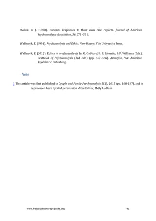 Stoller,	 R.	 J.	 (1988).	 Patients’	 responses	 to	 their	 own	 case	 reports.	 Journal	 of	 American
Psychoanalytic	Association,	36:	371–391.
Wallwork,	E.	(1991).	Psychoanalysis	and	Ethics.	New	Haven:	Yale	University	Press.
Wallwork,	E.	(2012).	Ethics	in	psychoanalysis.	In:	G.	Gabbard,	B.	E.	Litowitz,	&	P.	Williams	(Eds.),
Textbook	 of	 Psychoanalysis	 (2nd	 edn)	 (pp.	 349–366).	 Arlington,	 VA:	 American
Psychiatric	Publishing.
Note
1	This	article	was	first	published	in	Couple	and	Family	Psychoanalysis	5(2),	2015	(pp.	168-187),	and	is
reproduced	here	by	kind	permission	of	the	Editor,	Molly	Ludlam.
www.freepsychotherapybooks.org 41
 