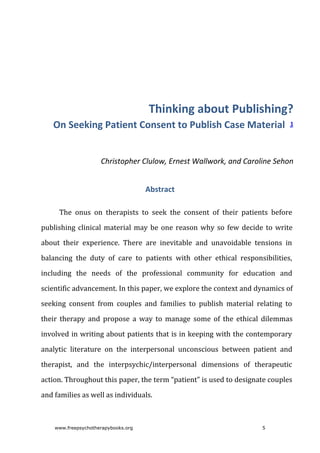 Thinking	about	Publishing?
On	Seeking	Patient	Consent	to	Publish	Case	Material		1
Christopher	Clulow,	Ernest	Wallwork,	and	Caroline	Sehon
Abstract
The	 onus	 on	 therapists	 to	 seek	 the	 consent	 of	 their	 patients	 before
publishing	clinical	material	may	be	one	reason	why	so	few	decide	to	write
about	 their	 experience.	 There	 are	 inevitable	 and	 unavoidable	 tensions	 in
balancing	 the	 duty	 of	 care	 to	 patients	 with	 other	 ethical	 responsibilities,
including	 the	 needs	 of	 the	 professional	 community	 for	 education	 and
scientific	advancement.	In	this	paper,	we	explore	the	context	and	dynamics	of
seeking	 consent	 from	 couples	 and	 families	 to	 publish	 material	 relating	 to
their	 therapy	 and	 propose	 a	 way	 to	 manage	 some	 of	 the	 ethical	 dilemmas
involved	in	writing	about	patients	that	is	in	keeping	with	the	contemporary
analytic	 literature	 on	 the	 interpersonal	 unconscious	 between	 patient	 and
therapist,	 and	 the	 interpsychic/interpersonal	 dimensions	 of	 therapeutic
action.	Throughout	this	paper,	the	term	“patient”	is	used	to	designate	couples
and	families	as	well	as	individuals.
www.freepsychotherapybooks.org 5
 