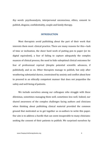 Key	 words:	 psychoanalysis,	 interpersonal	 unconscious,	 ethics,	 consent	 to
publish,	disguise,	confidentiality,	couple	and	family	therapy.
INTRODUCTION
Most	 therapists	 avoid	 publishing	 about	 the	 part	 of	 their	 work	 that
interests	them	most:	clinical	practice.	There	are	many	reasons	for	this—lack
of	 time	 or	 inclination,	 the	 sheer	 hard	 work	 of	 putting	 pen	 to	 paper	 (or	 its
digital	 equivalent),	 a	 fear	 of	 failing	 to	 capture	 adequately	 the	 complex
nuances	of	clinical	process,	the	need	to	hide	suboptimal	clinical	outcomes	for
fear	 of	 professional	 reprisal	 (despite	 potential	 scientific	 advances,	 if
published),	 and	 so	 on.	 Other	 therapists	 manage	 to	 publish,	 but	 only	 after
weathering	substantial	duress,	constrained	by	anxiety	and	conflict	about	how
to	 proceed	 in	 an	 ethically	 competent	 manner	 that	 does	 not	 jeopardise	 the
safety	and	well-being	of	patients.
We	 include	 ourselves	 among	 our	 colleagues	 who	 struggle	 with	 these
dilemmas,	sometimes	managing	them	well,	sometimes	less	well.	Indeed,	our
shared	 awareness	 of	 the	 complex	 challenges	 facing	 authors	 and	 clinicians
when	 thinking	 about	 publishing	 clinical	 material	 provided	 the	 common
ground	that	motivated	us	to	get	together	as	co-authors	to	write	this	paper.
Our	aim	is	to	address	a	hurdle	that	can	seem	insuperable	to	many	clinicians:
seeking	the	consent	of	their	patients	to	publish.	We	surprised	ourselves	by
www.freepsychotherapybooks.org 6
 