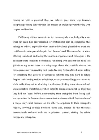 coming	 up	 with	 a	 proposal	 that,	 we	 believe,	 goes	 some	 way	 towards
integrating	seeking	consent	with	the	process	of	analytic	psychotherapy	with
couples	and	families.
Publishing	without	consent	can	feel	damning	when	we	feel	guilty	about
what	 can	 seem	 like	 appropriating	 for	 professional	 gain	 an	 experience	 that
belongs	to	others,	especially	when	those	others	have	placed	their	trust	and
confidence	in	us	to	provide	help	in	their	hour	of	need.	There	can	also	be	a	fear
of	being	found	out,	and	facing	the	sanction	of	patients	and	colleagues	if	the
discovery	were	to	lead	to	a	complaint.	Publishing	with	consent	can	be	no	less
guilt-inducing	 when	 there	 are	 misgivings	 about	 the	 possible	 destructive
consequences	of	resurrecting	past	hurts.	We	may	feel	conflicted	about	asking
for	 something	 that	 grateful	 or	 generous	 patients	 may	 find	 hard	 to	 refuse
despite	their	having	serious	misgivings,	or	may	over-willingly	surrender	to
while	in	the	throes	of	an	idealising	transference.	Seeking	consent	can	unleash
latent	 negative	 transferences	 when	 patients	 confront	 material	 in	 print	 that
they	 had	 not	 “seen”	 before,	 discouraging	 their	 therapists	 from	 facing	 such
stormy	waters	in	the	transference–countertransference	field.	One	member	of
a	 couple	 may	 exert	 pressure	 on	 the	 other	 to	 acquiesce	 to	 their	 therapist’s
request,	 reviving	 conflict	 between	 them	 and,	 insofar	 as	 the	 therapist
unconsciously	 colludes	 with	 the	 acquiescent	 partner,	 risking	 the	 whole
therapeutic	enterprise.
www.freepsychotherapybooks.org 7
 