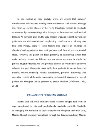 In	 the	 context	 of	 good	 analytic	 work,	 we	 expect	 that	 patients’
transferences	 will	 become	 steadily	 more	 understood	 and	 worked	 through
over	 time.	 At	 earlier	 phases	 of	 the	 work,	 therefore,	 consent	 is	 relatively
uninformed	 by	 understandings	 that	 have	 yet	 to	 be	 unearthed	 and	 worked
through.	As	the	work	goes	on,	the	very	process	of	giving	consent	may	expose
patients	to	the	additional	risk	of	complicating	transferences,	a	risk	they	may
take	 unknowingly.	 Some	 of	 these	 factors	 may	 impose	 an	 embargo	 on
clinicians’	seeking	consent	from	their	patients,	and	they	all	warrant	careful
study.	 However,	 this	 paper	 will	 focus	 primarily	 on	 identifying	 factors	 that
make	 seeking	 consent	 so	 difficult,	 and	 on	 advancing	 ways	 in	 which	 the
process	might	be	tackled.	We	will	propose	a	model	to	complement	and	even
enhance	 the	 pact	 therapists	 make	 with	 their	 patients	 to	 do	 no	 harm,	 be
truthful,	 relieve	 suffering,	 protect	 confidences,	 promote	 autonomy,	 and
engender	respect,	all	the	while	maintaining	the	bounded,	asymmetric	roles	of
patient	 and	 therapist	 that	 is	 germane	 to	 ethical	 conduct	 (Wallwork,	 1991,
2012).
DR	ELIZABETH’S	PUBLISHING	DILEMMA
Martha	 and	 Jed,	 both	 primary	 school	 teachers,	 sought	 help	 from	 an
experienced	analytic	child	and	couple/family	psychotherapist,	Dr	Elizabeth,
in	 managing	 the	 tantrums	 of	 their	 nine-year-old	 daughter	 and	 only	 child,
Maxine.	Though	seemingly	compliant,	through	her	drawings	and	play	Maxine
www.freepsychotherapybooks.org 8
 