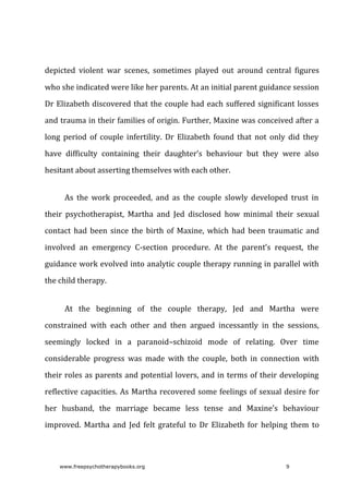 depicted	 violent	 war	 scenes,	 sometimes	 played	 out	 around	 central	 figures
who	she	indicated	were	like	her	parents.	At	an	initial	parent	guidance	session
Dr	Elizabeth	discovered	that	the	couple	had	each	suffered	significant	losses
and	trauma	in	their	families	of	origin.	Further,	Maxine	was	conceived	after	a
long	 period	 of	 couple	 infertility.	 Dr	 Elizabeth	 found	 that	 not	 only	 did	 they
have	 difficulty	 containing	 their	 daughter’s	 behaviour	 but	 they	 were	 also
hesitant	about	asserting	themselves	with	each	other.
As	 the	 work	 proceeded,	 and	 as	 the	 couple	 slowly	 developed	 trust	 in
their	 psychotherapist,	 Martha	 and	 Jed	 disclosed	 how	 minimal	 their	 sexual
contact	had	been	since	the	birth	of	Maxine,	which	had	been	traumatic	and
involved	 an	 emergency	 C-section	 procedure.	 At	 the	 parent’s	 request,	 the
guidance	work	evolved	into	analytic	couple	therapy	running	in	parallel	with
the	child	therapy.
At	 the	 beginning	 of	 the	 couple	 therapy,	 Jed	 and	 Martha	 were
constrained	 with	 each	 other	 and	 then	 argued	 incessantly	 in	 the	 sessions,
seemingly	 locked	 in	 a	 paranoid–schizoid	 mode	 of	 relating.	 Over	 time
considerable	 progress	 was	 made	 with	 the	 couple,	 both	 in	 connection	 with
their	roles	as	parents	and	potential	lovers,	and	in	terms	of	their	developing
reflective	capacities.	As	Martha	recovered	some	feelings	of	sexual	desire	for
her	 husband,	 the	 marriage	 became	 less	 tense	 and	 Maxine’s	 behaviour
improved.	 Martha	 and	 Jed	 felt	 grateful	 to	 Dr	 Elizabeth	 for	 helping	 them	 to
www.freepsychotherapybooks.org 9
 