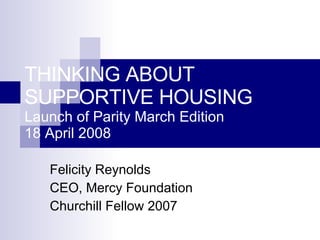 THINKING ABOUT  SUPPORTIVE HOUSING Launch of Parity March Edition 18 April 2008 Felicity Reynolds CEO, Mercy Foundation Churchill Fellow 2007 